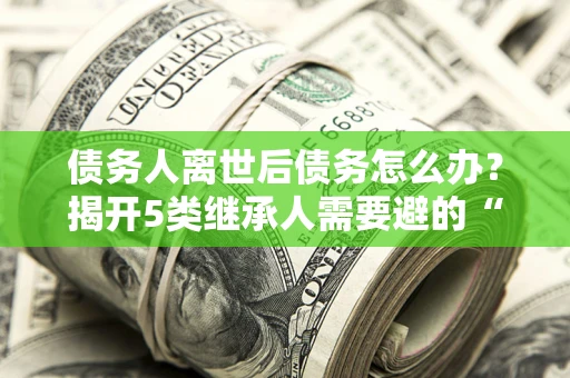 济南债务人离世后债务怎么办？揭开5类继承人需要避的“坑”