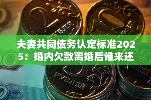 济南夫妻共同债务认定标准2025：婚内欠款离婚后谁来还？