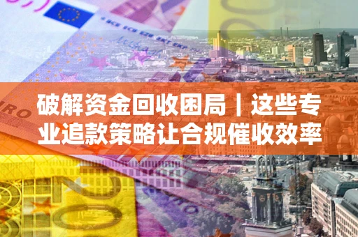 济南破解资金回收困局｜这些专业追款策略让合规催收效率翻倍