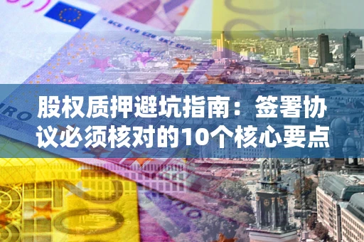 济南股权质押避坑指南：签署协议必须核对的10个核心要点