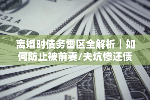 济南离婚时债务雷区全解析｜如何防止被前妻/夫坑惨还债？